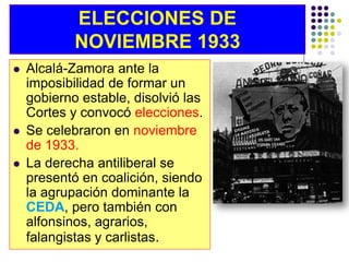 ELECCIONES DE
            NOVIEMBRE 1933
   Alcalá-Zamora ante la
    imposibilidad de formar un
    gobierno estable, disolvió las
    Cortes y convocó elecciones.
   Se celebraron en noviembre
    de 1933.
   La derecha antiliberal se
    presentó en coalición, siendo
    la agrupación dominante la
    CEDA, pero también con
    alfonsinos, agrarios,
    falangistas y carlistas.
 