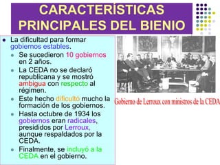 CARACTERÍSTICAS
      PRINCIPALES DEL BIENIO
   La dificultad para formar
    gobiernos estables.
     Se sucedieron 10 gobiernos
      en 2 años.
     La CEDA no se declaró
      republicana y se mostró
      ambigua con respecto al
      régimen.
     Este hecho dificultó mucho la
      formación de los gobiernos.
     Hasta octubre de 1934 los
      gobiernos eran radicales,
      presididos por Lerroux,
      aunque respaldados por la
      CEDA.
     Finalmente, se incluyó a la
      CEDA en el gobierno.
 