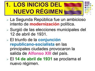 1. LOS INICIOS DEL
   NUEVO RÉGIMEN
 La Segunda República fue un ambicioso
  intento de modernización política.
 Surgió de las elecciones municipales del
  12 de abril de 1931.
 El triunfo de la conjunción
  republicano-socialista en las
  principales ciudades provocaron la
  salida de Alfonso XIII del país.
 El 14 de abril de 1931 se proclama el
  nuevo régimen.
 