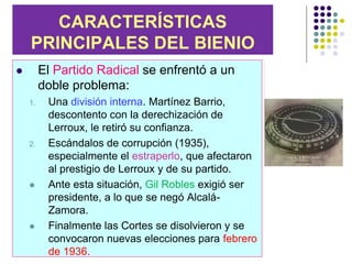 CARACTERÍSTICAS
    PRINCIPALES DEL BIENIO
        El Partido Radical se enfrentó a un
         doble problema:
    1.    Una división interna. Martínez Barrio,
          descontento con la derechización de
          Lerroux, le retiró su confianza.
    2.    Escándalos de corrupción (1935),
          especialmente el estraperlo, que afectaron
          al prestigio de Lerroux y de su partido.
         Ante esta situación, Gil Robles exigió ser
          presidente, a lo que se negó Alcalá-
          Zamora.
         Finalmente las Cortes se disolvieron y se
          convocaron nuevas elecciones para febrero
          de 1936.
 