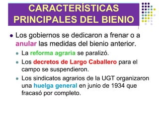 CARACTERÍSTICAS
CARACTERÍSTICAS DEL BIENIO
PRINCIPALES DEL BIENIO
   DE CENTRO-DERECHA
   Los gobiernos se dedicaron a frenar o a
    anular las medidas del bienio anterior.
       La reforma agraria se paralizó.
       Los decretos de Largo Caballero para el
        campo se suspendieron.
       Los sindicatos agrarios de la UGT organizaron
        una huelga general en junio de 1934 que
        fracasó por completo.
 