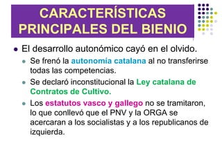 CARACTERÍSTICAS
    PRINCIPALES DEL BIENIO
   El desarrollo autonómico cayó en el olvido.
       Se frenó la autonomía catalana al no transferirse
        todas las competencias.
       Se declaró inconstitucional la Ley catalana de
        Contratos de Cultivo.
       Los estatutos vasco y gallego no se tramitaron,
        lo que conllevó que el PNV y la ORGA se
        acercaran a los socialistas y a los republicanos de
        izquierda.
 