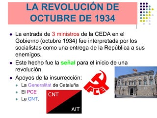 LA REVOLUCIÓN DE
           OCTUBRE DE 1934
   La entrada de 3 ministros de la CEDA en el
    Gobierno (octubre 1934) fue interpretada por los
    socialistas como una entrega de la República a sus
    enemigos.
   Este hecho fue la señal para el inicio de una
    revolución.
   Apoyos de la insurrección:
       La Generalitat de Cataluña
       El PCE
       La CNT.
 