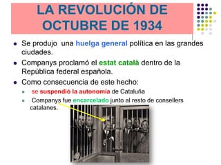 LA REVOLUCIÓN DE
              REVOLUCION
           OCTUBRE DE 1934
              OCTUBRE 1934
   Se produjo una huelga general política en las grandes
    ciudades.
   Companys proclamó el estat català dentro de la
    República federal española.
   Como consecuencia de este hecho:
        se suspendió la autonomía de Cataluña
        Companys fue encarcelado junto al resto de consellers
        catalanes.
 