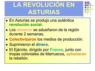 LA REVOLUCIÓN EN
          ASTURIAS
   En Asturias se produjo una auténtica
    revolución social.
   Los mineros se adueñaron de la región
    durante 2 semanas.
   Colectivizaron los medios de producción.
   Suprimieron el dinero.
   El Ejército, dirigido por Franco, junto con
    tropas coloniales de Marruecos, aplastaron
    la rebelión.
 