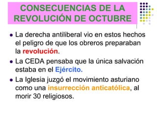 CONSECUENCIAS DE LA
    REVOLUCIÓN DE OCTUBRE
   La derecha antiliberal vio en estos hechos
    el peligro de que los obreros preparaban
    la revolución.
   La CEDA pensaba que la única salvación
    estaba en el Ejército.
   La Iglesia juzgó el movimiento asturiano
    como una insurrección anticatólica, al
    morir 30 religiosos.
 
