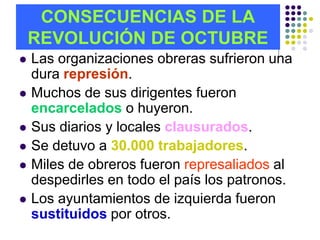 CONSECUENCIAS DE LA
    REVOLUCIÓN DE OCTUBRE
   Las organizaciones obreras sufrieron una
    dura represión.
   Muchos de sus dirigentes fueron
    encarcelados o huyeron.
   Sus diarios y locales clausurados.
   Se detuvo a 30.000 trabajadores.
   Miles de obreros fueron represaliados al
    despedirles en todo el país los patronos.
   Los ayuntamientos de izquierda fueron
    sustituidos por otros.
 