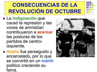 CONSECUENCIAS DE LA
    REVOLUCIÓN DE OCTUBRE
   La indignación que
    causó la represión y las
    voces de amnistían
    contribuyeron a acercar
    las posturas de los
    partidos de centro-
    izquierda.
   Azaña fue perseguido y
    encarcelado, por lo que
    se convirtió en un mártir
    político creciendo su
    fama.
 