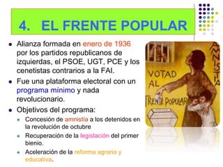 4. EL FRENTE POPULAR
   Alianza formada en enero de 1936
    por los partidos republicanos de
    izquierdas, el PSOE, UGT, PCE y los
    cenetistas contrarios a la FAI.
   Fue una plataforma electoral con un
    programa mínimo y nada
    revolucionario.
   Objetivos del programa:
       Concesión de amnistía a los detenidos en
        la revolución de octubre
       Recuperación de la legislación del primer
        bienio.
       Aceleración de la reforma agraria y
        educativa.
 