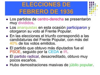 ELECCIONES DE
         FEBRERO DE 1936
   Los partidos de centro-derecha se presentaron
    muy divididos.
   Los anarquistas en esta ocasión participaron y
    otorgaron su voto al Frente Popular.
   En las elecciones el triunfo correspondió a las
    candidaturas del Frente Popular, con más del
    40% de los votos emitidos.
   El partido que obtuvo más diputados fue el
    PSOE, seguido por la CEDA e IR.
   El partido radical, desacreditado, obtuvo muy
    pocos escaños.
   Hubo demostraciones masivas de júbilo popular.
 