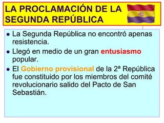 LA PROCLAMACIÓN DE LA
SEGUNDA REPÚBLICA
   La Segunda República no encontró apenas
    resistencia.
   Llegó en medio de un gran entusiasmo
    popular.
   El Gobierno provisional de la 2ª República
    fue constituido por los miembros del comité
    revolucionario salido del Pacto de San
    Sebastián.
 