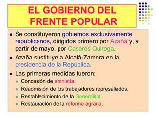 EL GOBIERNO DEL
          FRENTE POPULAR
   Se constituyeron gobiernos exclusivamente
    republicanos, dirigidos primero por Azaña y, a
    partir de mayo, por Casares Quiroga.
   Azaña sustituye a Alcalá-Zamora en la
    presidencia de la República.
   Las primeras medidas fueron:
       Concesión de amnistía.
       Readmisión de los trabajadores represaliados.
       Restablecimiento de la Generalitat.
       Restauración de la reforma agraria.
 