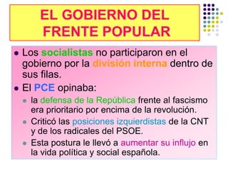 EL GOBIERNO DEL
          FRENTE POPULAR
   Los socialistas no participaron en el
    gobierno por la división interna dentro de
    sus filas.
   El PCE opinaba:
       la defensa de la República frente al fascismo
        era prioritario por encima de la revolución.
       Criticó las posiciones izquierdistas de la CNT
        y de los radicales del PSOE.
       Esta postura le llevó a aumentar su influjo en
        la vida política y social española.
 