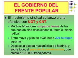 EL GOBIERNO DEL
          FRENTE POPULAR
          FRENTE POPULAR
   El movimiento sindical se lanzó a una
    ofensiva con UGT y CNT.
       Muchos labradores ocuparon tierras de las
        que habían sido desalojados durante el bienio
        radical
       Entre mayo y julio de 1936 hubo 200 huelgas
        agrarias.
       Destacó la oleada huelguística de Madrid, y
        sobre todo, el paro en la construcción, que
        afectó a 100.000 trabajadores.
 