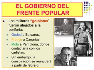 EL GOBIERNO DEL
            EL GOBIERNO DEL
            FRENTE POPULAR
             FRENTE POPULAR
       Los militares “golpistas”
        fueron alejados a la
        periferia:
        Goded a Baleares.
        Franco a Canarias.
        Mola a Pamplona, donde
         contactaría con los
         carlistas.
        Sin embargo, la
         conspiración se reanudará
         a partir de febrero.
 