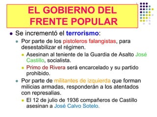 EL GOBIERNO DEL
           EL GOBIERNO DEL
          FRENTE POPULAR
           FRENTE POPULAR
   Se incrementó el terrorismo:
       Por parte de los pistoleros falangistas, para
        desestabilizar el régimen.
         Asesinan al teniente de la Guardia de Asalto José
          Castillo, socialista.
         Primo de Rivera será encarcelado y su partido
          prohibido.
       Por parte de militantes de izquierda que forman
        milicias armadas, responderán a los atentados
        con represalias.
         El 12 de julio de 1936 compañeros de Castillo
          asesinan a José Calvo Sotelo.
 