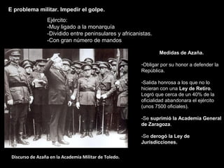 Discurso de Azaña en la Academia Militar de Toledo.
Medidas de Azaña.
-Obligar por su honor a defender la
República.
-Salida honrosa a los que no lo
hicieran con una Ley de Retiro.
Logró que cerca de un 40% de la
oficialidad abandonara el ejército
(unos 7500 oficiales).
-Se suprimió la Academia General
de Zaragoza.
-Se derogó la Ley de
Jurisdicciones.
E problema militar. Impedir el golpe.
Ejército:
-Muy ligado a la monarquía
-Dividido entre peninsulares y africanistas.
-Con gran número de mandos
 