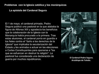 Problemas con la Iglesia católica y los monárquicos
La epístola del Cardenal Segura
El Cardenal Pedro Segura.
Arzobispo de Toledo.
El 1 de mayo, el cardenal primado, Pedro
Segura publicó una pastoral en la que alababa la
figura de Alfonso XIII y agradecía los beneficios
que la colaboración de la Iglesia con la
Monarquía había procurado a la primera. Tras
estas alusiones, el cardenal ponía en guardia a
los fieles contra el "daño a los derechos de la
Iglesia" que implicaba la secularización del
Estado y les animaba a actuar en las elecciones
a Cortes Constituyentes para oponerse a "los
que se esfuerzan en destruir la religión". La
pastoral fue considerada una declaración de
guerra por muchos republicanos.
 