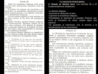 La separación Estado-Iglesia.
El Estado se declaró laico. Los artículos 26 y 27
fundamentalmente establecían:
-La libertad religiosa.
-suprimían la retribución al clero.
-suprimían la enseñanza religiosa .
-Posibilitaban la disolución de aquellas Órdenes que,
como la Compañía de Jesús, exigían algún voto
especial.
-Se aprobaba el matrimonio civil, el divorcio y la
secularización de los cementerios.
 