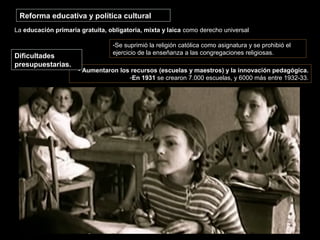 Reforma educativa y política cultural
La educación primaria gratuita, obligatoria, mixta y laica como derecho universal
- Aumentaron los recursos (escuelas y maestros) y la innovación pedagógica.
-En 1931 se crearon 7.000 escuelas, y 6000 más entre 1932-33.
Dificultades
presupuestarias.
-Se suprimió la religión católica como asignatura y se prohibió el
ejercicio de la enseñanza a las congregaciones religiosas.
 