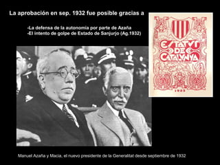 La aprobación en sep. 1932 fue posible gracias a
-La defensa de la autonomía por parte de Azaña
-El intento de golpe de Estado de Sanjurjo (Ag.1932)
Manuel Azaña y Macia, el nuevo presidente de la Generalitat desde septiembre de 1932
 