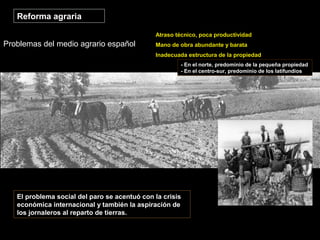 Problemas del medio agrario español
Reforma agraria
Atraso técnico, poca productividad
Mano de obra abundante y barata
Inadecuada estructura de la propiedad
- En el norte, predominio de la pequeña propiedad
- En el centro-sur, predominio de los latifundios
El problema social del paro se acentuó con la crisis
económica internacional y también la aspiración de
los jornaleros al reparto de tierras.
 