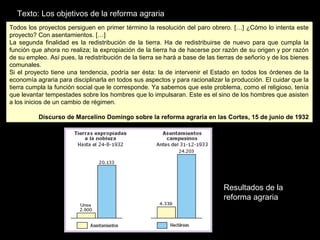 Resultados de la
reforma agraria
Todos los proyectos persiguen en primer término la resolución del paro obrero. […] ¿Cómo lo intenta este
proyecto? Con asentamientos. […]
La segunda finalidad es la redistribución de la tierra. Ha de redistribuirse de nuevo para que cumpla la
función que ahora no realiza; la expropiación de la tierra ha de hacerse por razón de su origen y por razón
de su empleo. Así pues, la redistribución de la tierra se hará a base de las tierras de señorío y de los bienes
comunales.
Si el proyecto tiene una tendencia, podría ser ésta: la de intervenir el Estado en todos los órdenes de la
economía agraria para disciplinarla en todos sus aspectos y para racionalizar la producción. El cuidar que la
tierra cumpla la función social que le corresponde. Ya sabemos que este problema, como el religioso, tenía
que levantar tempestades sobre los hombres que lo impulsaran. Este es el sino de los hombres que asisten
a los inicios de un cambio de régimen.
Discurso de Marcelino Domingo sobre la reforma agraria en las Cortes, 15 de junio de 1932
Todos los proyectos persiguen en primer término la resolución del paro obrero. […] ¿Cómo lo intenta este
proyecto? Con asentamientos. […]
La segunda finalidad es la redistribución de la tierra. Ha de redistribuirse de nuevo para que cumpla la
función que ahora no realiza; la expropiación de la tierra ha de hacerse por razón de su origen y por razón
de su empleo. Así pues, la redistribución de la tierra se hará a base de las tierras de señorío y de los bienes
comunales.
Si el proyecto tiene una tendencia, podría ser ésta: la de intervenir el Estado en todos los órdenes de la
economía agraria para disciplinarla en todos sus aspectos y para racionalizar la producción. El cuidar que la
tierra cumpla la función social que le corresponde. Ya sabemos que este problema, como el religioso, tenía
que levantar tempestades sobre los hombres que lo impulsaran. Este es el sino de los hombres que asisten
a los inicios de un cambio de régimen.
Discurso de Marcelino Domingo sobre la reforma agraria en las Cortes, 15 de junio de 1932
Texto: Los objetivos de la reforma agraria
 