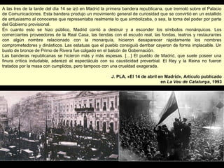 A las tres de la tarde del día 14 se izó en Madrid la primera bandera republicana, que tremoló sobre el Palacio
de Comunicaciones. Esta bandera produjo un movimiento general de curiosidad que se convirtió en un estallido
de entusiasmo al conocerse que representaba realmente lo que simbolizaba, o sea, la toma del poder por parte
del Gobierno provisional.
En cuanto esto se hizo público, Madrid corrió a destruir y a esconder los símbolos monárquicos. Los
comerciantes proveedores de la Real Casa, las tiendas con el escudo real, las fondas, teatros y restaurantes
con algún nombre relacionado con la monarquía, hicieron desaparecer rápidamente los nombres
comprometedores y dinásticos. Las estatuas que el pueblo consiguió derribar cayeron de forma implacable. Un
busto de bronce de Primo de Rivera fue colgado en el balcón de Gobernación.
Las banderas republicanas se hicieron más y más espesas. […] El pueblo de Madrid, que suele poseer una
finura crítica indudable, aderezó el espectáculo con su causticidad proverbial. El Rey y la Reina no fueron
tratados por la masa con cumplidos, pero tampoco con una crueldad exagerada.
J. PLA, «El 14 de abril en Madrid», Artículo publicado
en La Veu de Catalunya, 1993
A las tres de la tarde del día 14 se izó en Madrid la primera bandera republicana, que tremoló sobre el Palacio
de Comunicaciones. Esta bandera produjo un movimiento general de curiosidad que se convirtió en un estallido
de entusiasmo al conocerse que representaba realmente lo que simbolizaba, o sea, la toma del poder por parte
del Gobierno provisional.
En cuanto esto se hizo público, Madrid corrió a destruir y a esconder los símbolos monárquicos. Los
comerciantes proveedores de la Real Casa, las tiendas con el escudo real, las fondas, teatros y restaurantes
con algún nombre relacionado con la monarquía, hicieron desaparecer rápidamente los nombres
comprometedores y dinásticos. Las estatuas que el pueblo consiguió derribar cayeron de forma implacable. Un
busto de bronce de Primo de Rivera fue colgado en el balcón de Gobernación.
Las banderas republicanas se hicieron más y más espesas. […] El pueblo de Madrid, que suele poseer una
finura crítica indudable, aderezó el espectáculo con su causticidad proverbial. El Rey y la Reina no fueron
tratados por la masa con cumplidos, pero tampoco con una crueldad exagerada.
J. PLA, «El 14 de abril en Madrid», Artículo publicado
en La Veu de Catalunya, 1993
 