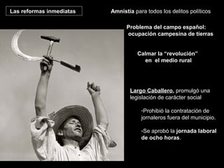 Las reformas inmediatas Amnistía para todos los delitos políticos
Calmar la “revolución”
en el medio rural
Largo Caballero, promulgó una
legislación de carácter social
-Prohibió la contratación de
jornaleros fuera del municipio.
-Se aprobó la jornada laboral
de ocho horas.
Problema del campo español:
ocupación campesina de tierras
 