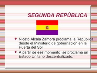 SEGUNDA REPÚBLICA



   Niceto Alcalá Zamora proclama la República
    desde el Ministerio de gobernación en la
    Puerta del Sol.
   A partir de ese momento se proclama un
    Estado Unitario descentralizado.
 