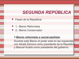 SEGUNDA REPÚBLICA
    Fases de la República:

    1.- Bienio Reformista
    2.- Bienio Conservador

    1-Bienio reformista o social-azañista:
    Durante este Bienio el poder está en las izquierdas
    con Alcalá Zamora como presidente de la República
    y Manuel Azaña como presidente del gobierno.
 
