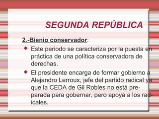 SEGUNDA REPÚBLICA
2.-Bienio conservador:
 Este periodo se caracteriza por la puesta en
   práctica de una política conservadora de
   derechas.
 El presidente encarga de formar gobierno a
   Alejandro Lerroux, jefe del partido radical ya
   que la CEDA de Gil Robles no está pre-
   parada para gobernar, pero apoya a los rad-
   icales.
 