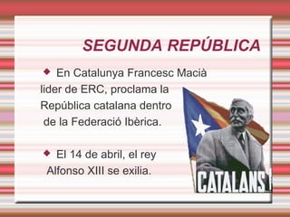 SEGUNDA REPÚBLICA
   En Catalunya Francesc Macià
lider de ERC, proclama la
República catalana dentro
 de la Federació Ibèrica.

  El 14 de abril, el rey
 Alfonso XIII se exilia.
 