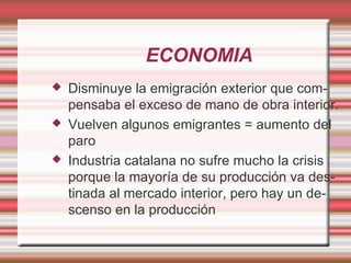 ECONOMIA
   Disminuye la emigración exterior que com-
    pensaba el exceso de mano de obra interior.
   Vuelven algunos emigrantes = aumento del
    paro
   Industria catalana no sufre mucho la crisis
    porque la mayoría de su producción va des-
    tinada al mercado interior, pero hay un de-
    scenso en la producción
 