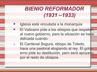 BIENIO REFORMADOR
             (1931 –1933)
    Iglesia está vinculada a la monarquía
    El Vaticano pide a los obispos que respeten
     al nuevo gobierno, pero la situación se hace
     delicada cuando:
3.   El Cardenal Segura, obispo de Toledo,
     hace una pastoral elogiando al rey. El gobi-
     erno pide su destitución, pero será apoyado
     por el resto de obispos.
 