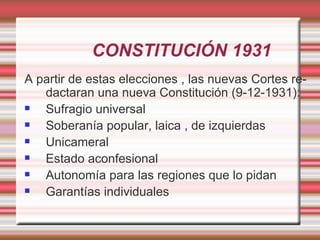 CONSTITUCIÓN 1931
A partir de estas elecciones , las nuevas Cortes re-
   dactaran una nueva Constitución (9-12-1931):
  Sufragio universal
  Soberanía popular, laica , de izquierdas
  Unicameral
  Estado aconfesional
  Autonomía para las regiones que lo pidan
  Garantías individuales
 