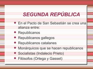 SEGUNDA REPÚBLICA
   En el Pacto de San Sebastián se crea una
    alianza entre:
   Republicanos
   Republicanos gallegos
   Republicanos catalanes
   Monárquicos que se hacen republicanos
   Socialistas (Indalecio Prieto)
   Filósofos (Ortega y Gasset)
 
