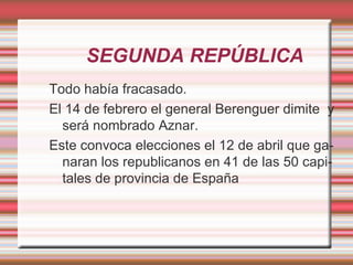 SEGUNDA REPÚBLICA
Todo había fracasado.
El 14 de febrero el general Berenguer dimite y
  será nombrado Aznar.
Este convoca elecciones el 12 de abril que ga-
  naran los republicanos en 41 de las 50 capi-
  tales de provincia de España
 