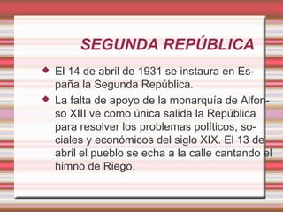 SEGUNDA REPÚBLICA
   El 14 de abril de 1931 se instaura en Es-
    paña la Segunda República.
   La falta de apoyo de la monarquía de Alfon-
    so XIII ve como única salida la República
    para resolver los problemas políticos, so-
    ciales y económicos del siglo XIX. El 13 de
    abril el pueblo se echa a la calle cantando el
    himno de Riego.
 