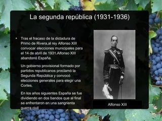 La segunda república (1931-1936)La segunda república (1931-1936)
●
Tras el fracaso de la dictadura de
Primo de Rivera,al rey Alfonso XIII
convocar elecciones municipales para
el 14 de abril de 1931.Alfonso XIII
abandonó España.
Un gobierno provisional formado por
partidos republicanos proclamó la
Segunda República y convocó
elecciones generales para elegir una
Cortes.
En los años siguientes España se fue
dividiendo en dos bandos que al final
se enfrentaron en una sangrienta
guerra civil
Alfonso XIII
 