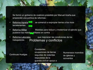 Se formó un gobierno de coalicion,presidido por Manuel Azaña,que
emprendió una política de reformas :
●
Reforma Agraria se comenzó a expropiar tierras a los ricos
terratenientes
●
Reforma Militar Medidas para reducir y modernizar el ejército que
pusieron los mandos militares en contra
●
Reforma Laborales que mejoraran las condiciones de los
trabajadores Problemas y conflictosProblemas y conflictos
Continuas Huelgas
Constantes
ocupaciones de tierras
seguidas de violentas
respuestas de la
guardia civil en apoyo a
los terratenientes
Numerosos incendios
de iglesias y
ocnventos
 