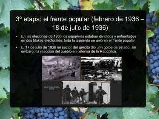 33ºº etapa: el frente popular (febrero de 1936 –etapa: el frente popular (febrero de 1936 –
18 de julio de 1936)18 de julio de 1936)
● En las eleciones de 1936 los españoles estaban divididos y enfrentados
en dos blokes electorales: toda la izquierda se unió en el frente popular
● El 17 de julio de 1936 un sector del ejército dio unn golpe de estado, sin
embargo la reacción del pueblo en defensa de la República.
 