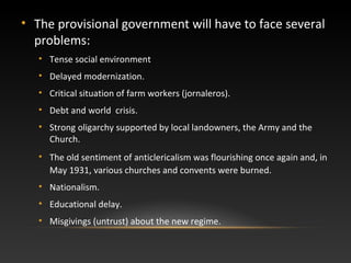 • The provisional government will have to face several
problems:
• Tense social environment
• Delayed modernization.
• Critical situation of farm workers (jornaleros).
• Debt and world crisis.
• Strong oligarchy supported by local landowners, the Army and the
Church.
• The old sentiment of anticlericalism was flourishing once again and, in
May 1931, various churches and convents were burned.
• Nationalism.
• Educational delay.
• Misgivings (untrust) about the new regime.
 
