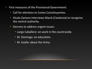 • First measures of the Provisional Government:
• Call for elections to Cortes Constituyentes.
• Alcala Zamora interviews Macià (Catalonia) to recognize
the central authority.
• Decrees to address urgent issues:
• Largo Caballero: on work in the countryside.
• M. Domingo: on education.
• M. Azaña: about the Army.
 