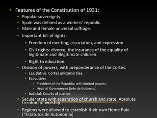 • Features of the Constitution of 1931:
• Popular sovereignty.
• Spain was defined as a workers’ republic.
• Male and female universal suffrage.
• Important bill of rights:
• Freedom of meeting, association, and expression.
• Civil rights: divorce, the insurance of the equality of
legitimate and illegitimate children.
• Right to education.
• Division of powers, with preponderance of the Cortes:
• Legislative: Cortes unicamerales.
• Executive:
• President of the Republic: with limited powers.
• Head of Government (Jefe de Gobierno).
• Judicial: Courts of Justice.
• Secular state with separation of church and state. Absolute
freedom of worship
• Regions were allowed to establish their own Home Rule
(“Estatutos de Autonomía)
 