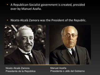 • A Republican-Socialist government is created, presided
over by Manuel Azaña.
• Niceto Alcalá Zamora was the President of the Republic.
Niceto Alcalá Zamora
Presidente de la República
Manuel Azaña
Presidente o Jefe del Gobierno
 