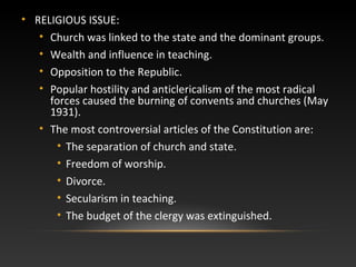 • RELIGIOUS ISSUE:
• Church was linked to the state and the dominant groups.
• Wealth and influence in teaching.
• Opposition to the Republic.
• Popular hostility and anticlericalism of the most radical
forces caused the burning of convents and churches (May
1931).
• The most controversial articles of the Constitution are:
• The separation of church and state.
• Freedom of worship.
• Divorce.
• Secularism in teaching.
• The budget of the clergy was extinguished.
 