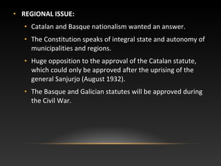 • REGIONAL ISSUE:
• Catalan and Basque nationalism wanted an answer.
• The Constitution speaks of integral state and autonomy of
municipalities and regions.
• Huge opposition to the approval of the Catalan statute,
which could only be approved after the uprising of the
general Sanjurjo (August 1932).
• The Basque and Galician statutes will be approved during
the Civil War.
 