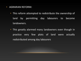 • AGRARIAN REFORM:
• This reform attempted to redistribute the ownership of
land by permitting day labourers to become
landowners.
• This greatly alarmed many landowners even though in
practice very few plots of land were actually
redistributed among day labourers
 