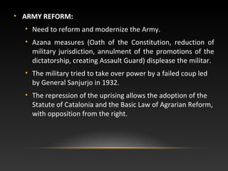 • ARMY REFORM:
• Need to reform and modernize the Army.
• Azana measures (Oath of the Constitution, reduction of
military jurisdiction, annulment of the promotions of the
dictatorship, creating Assault Guard) displease the militar.
• The military tried to take over power by a failed coup led
by General Sanjurjo in 1932.
• The repression of the uprising allows the adoption of the
Statute of Catalonia and the Basic Law of Agrarian Reform,
with opposition from the right.
 
